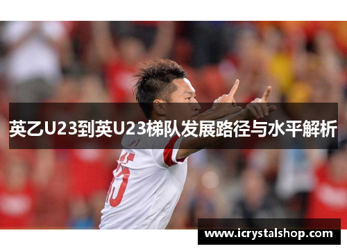 英乙U23到英U23梯队发展路径与水平解析